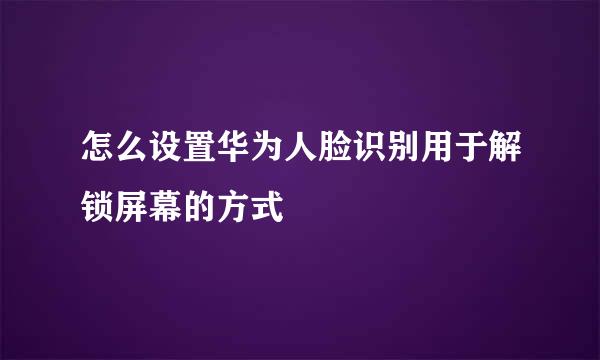 怎么设置华为人脸识别用于解锁屏幕的方式