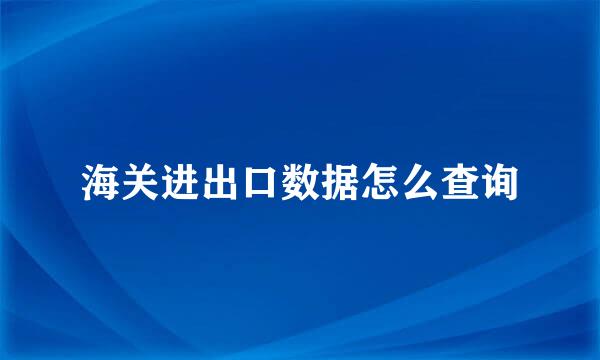海关进出口数据怎么查询