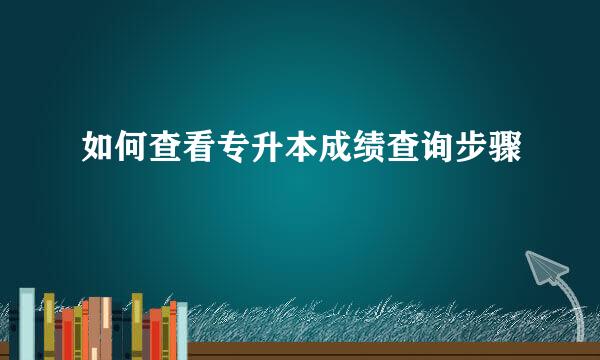 如何查看专升本成绩查询步骤