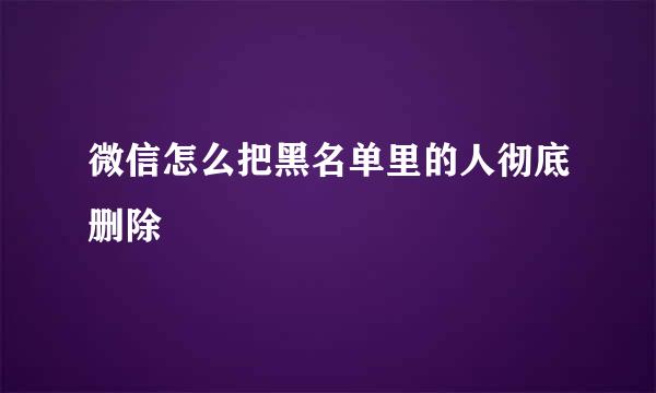 微信怎么把黑名单里的人彻底删除
