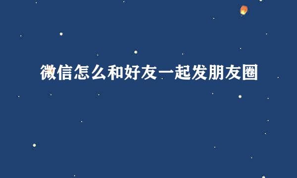 微信怎么和好友一起发朋友圈