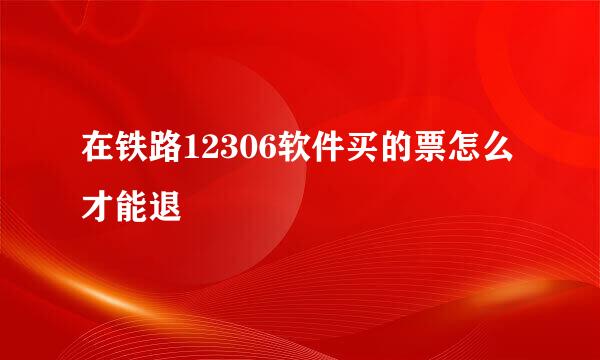 在铁路12306软件买的票怎么才能退