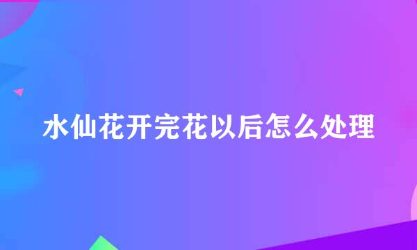 水仙花开完花以后怎么处理