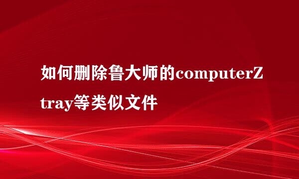 如何删除鲁大师的computerZtray等类似文件
