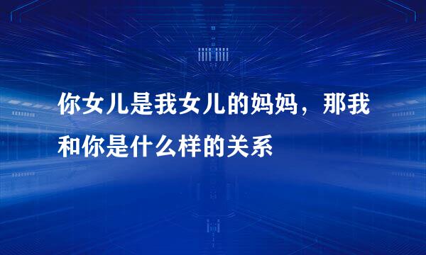 你女儿是我女儿的妈妈，那我和你是什么样的关系