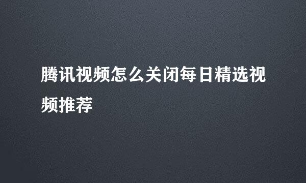 腾讯视频怎么关闭每日精选视频推荐