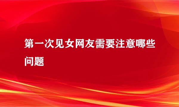 第一次见女网友需要注意哪些问题