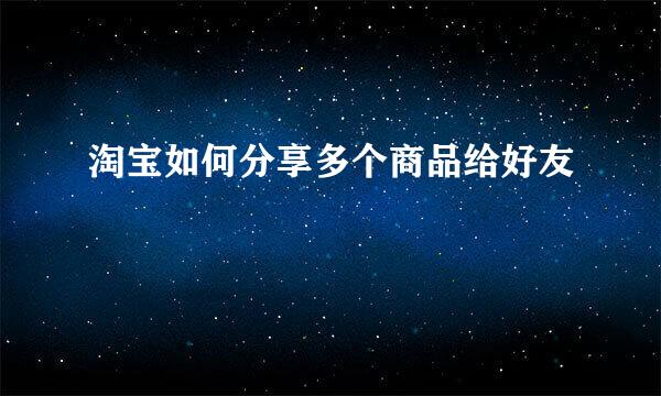 淘宝如何分享多个商品给好友