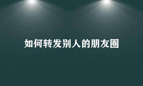 如何转发别人的朋友圈