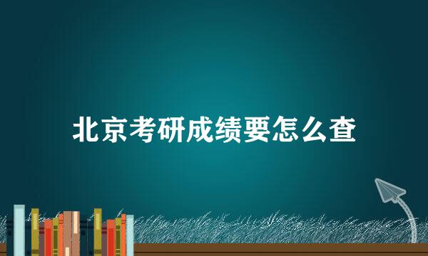 北京考研成绩要怎么查