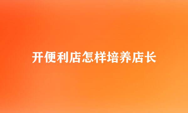 开便利店怎样培养店长