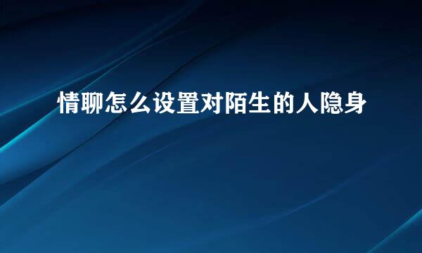 情聊怎么设置对陌生的人隐身