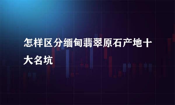 怎样区分缅甸翡翠原石产地十大名坑