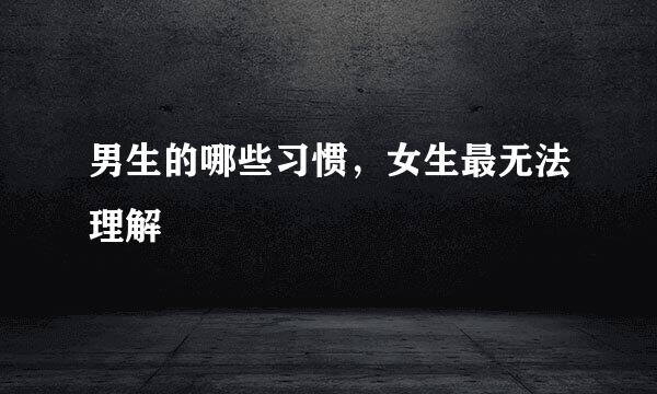 男生的哪些习惯，女生最无法理解