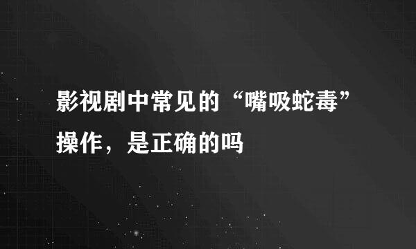 影视剧中常见的“嘴吸蛇毒”操作，是正确的吗