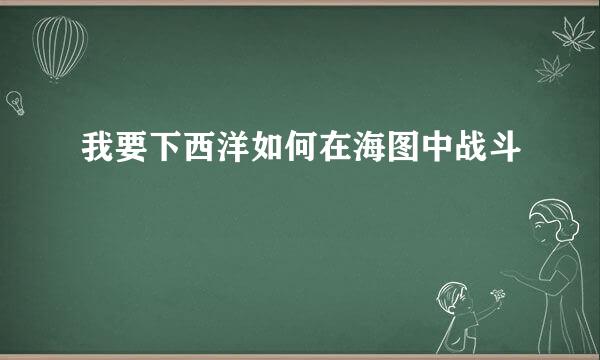 我要下西洋如何在海图中战斗