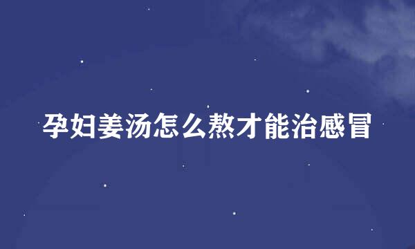 孕妇姜汤怎么熬才能治感冒