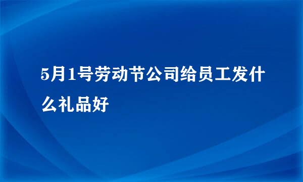 5月1号劳动节公司给员工发什么礼品好