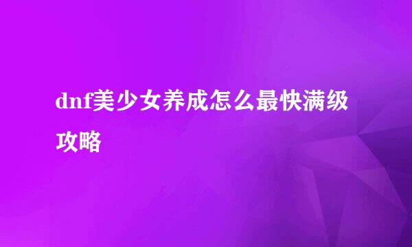 dnf美少女养成怎么最快满级攻略
