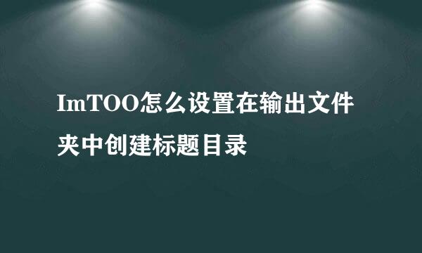 ImTOO怎么设置在输出文件夹中创建标题目录