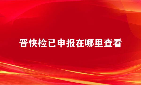 晋快检已申报在哪里查看