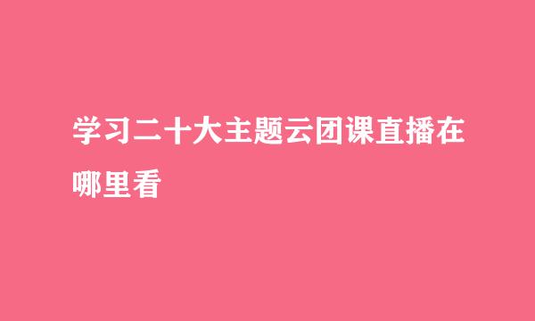 学习二十大主题云团课直播在哪里看
