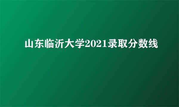 山东临沂大学2021录取分数线