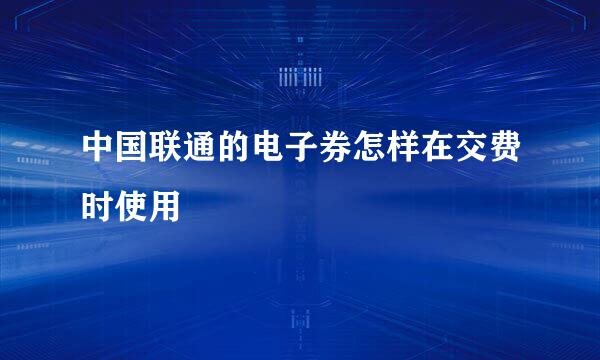 中国联通的电子券怎样在交费时使用