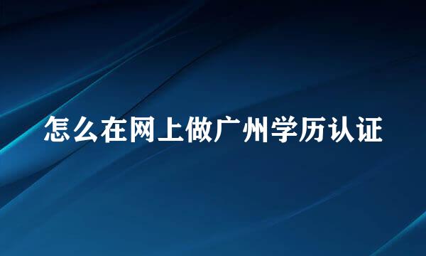 怎么在网上做广州学历认证