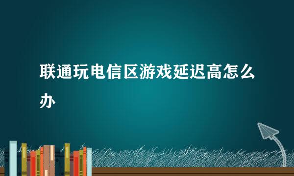 联通玩电信区游戏延迟高怎么办