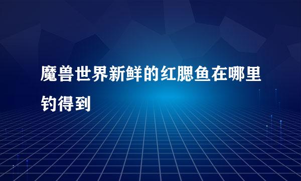 魔兽世界新鲜的红腮鱼在哪里钓得到