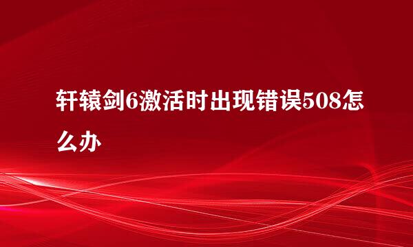 轩辕剑6激活时出现错误508怎么办