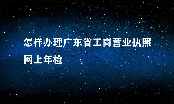 怎样办理广东省工商营业执照网上年检