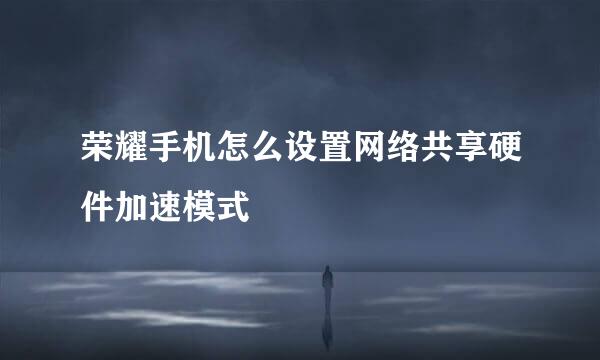 荣耀手机怎么设置网络共享硬件加速模式
