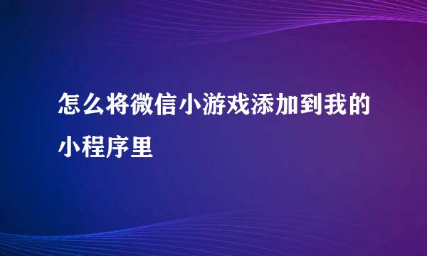 怎么将微信小游戏添加到我的小程序里