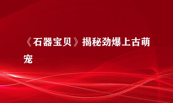 《石器宝贝》揭秘劲爆上古萌宠