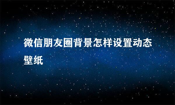 微信朋友圈背景怎样设置动态壁纸