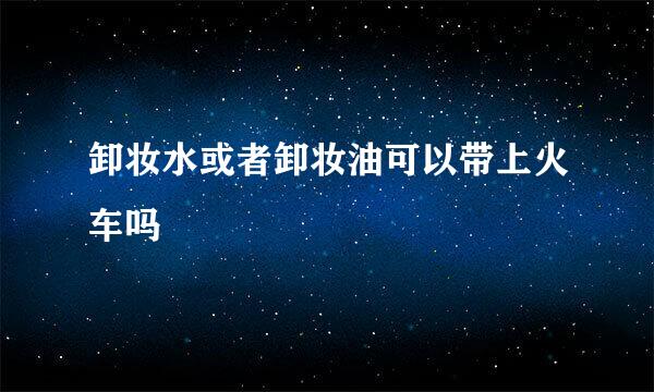 卸妆水或者卸妆油可以带上火车吗