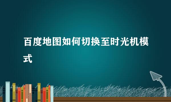 百度地图如何切换至时光机模式