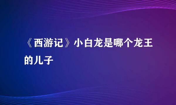 《西游记》小白龙是哪个龙王的儿子