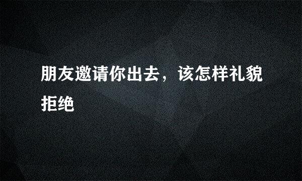 朋友邀请你出去，该怎样礼貌拒绝