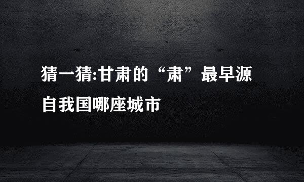 猜一猜:甘肃的“肃”最早源自我国哪座城市