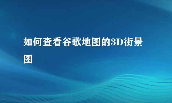 如何查看谷歌地图的3D街景图