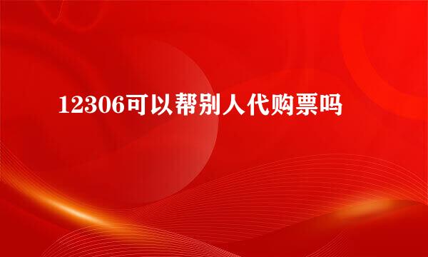 12306可以帮别人代购票吗