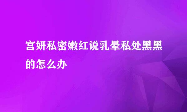 宫妍私密嫩红说乳晕私处黑黑的怎么办