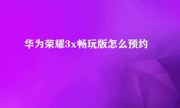 华为荣耀3x畅玩版怎么预约