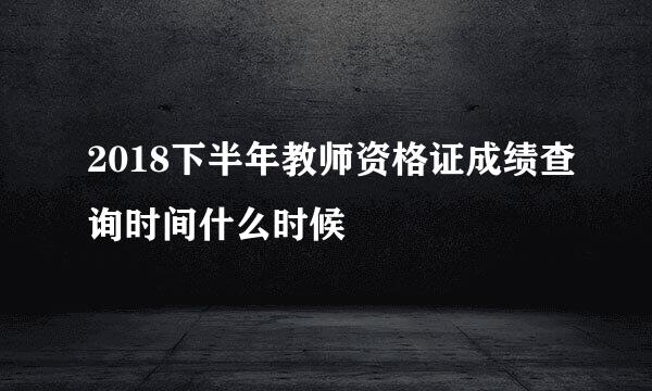 2018下半年教师资格证成绩查询时间什么时候