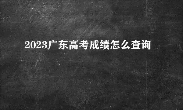 2023广东高考成绩怎么查询