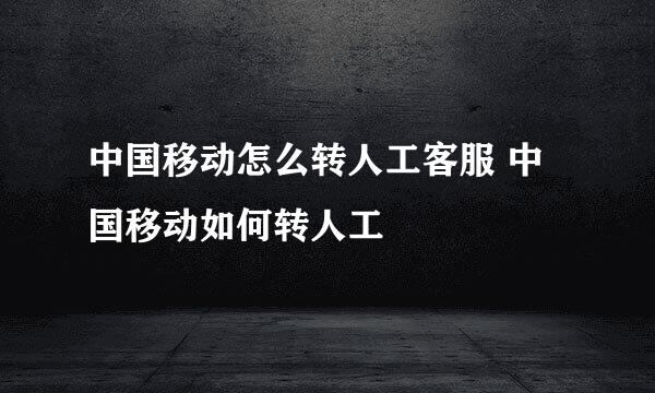 中国移动怎么转人工客服 中国移动如何转人工