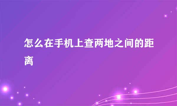 怎么在手机上查两地之间的距离